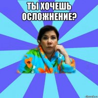 ты хочешь осложнение? 