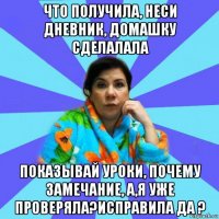 что получила, неси дневник, домашку сделалала показывай уроки, почему замечание, а,я уже проверяла?исправила да ?