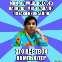 мам, я лучше всех огэ написал. мне 1 бала до пятака не хватило это все твой компьютер