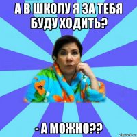 а в школу я за тебя буду ходить? - а можно??