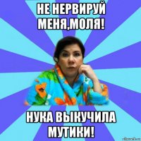 не нервируй меня,моля! нука выкучила мутики!