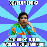 сдурел чтоли? на улице +1, одень надень подштанники!