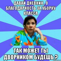 давай дневник , о благодарность за уборку класса так может ты дворником будешь ?