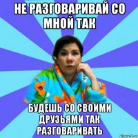 не разговаривай со мной так будешь со своими друзьями так разговаривать