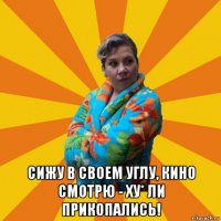  сижу в своем углу, кино смотрю - ху* ли прикопались!