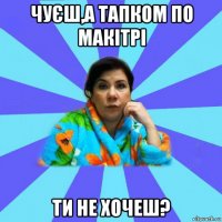 чуєш,а тапком по макітрі ти не хочеш?