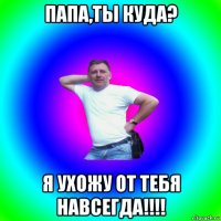 папа,ты куда? я ухожу от тебя навсегда!!!!