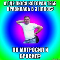 а где люся которая тебе нравилась в 3 клссе? по матросил и бросил?