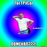 ты трусы поменял???!