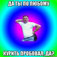 да ты по любому курить пробовал, да?