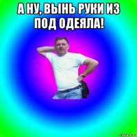 а ну, вынь руки из под одеяла! 