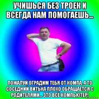 учишься без троек и всегда нам помогаешь... пожалуй оградим тебя от компа, а то соседний витька плохо обращается с родителями... это всё компьютер!