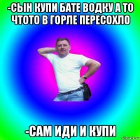 -сын купи бате водку а то чтото в горле пересохло -сам иди и купи