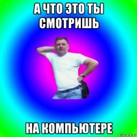 а что это ты смотришь на компьютере