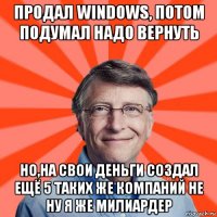 продал windows, потом подумал надо вернуть но,на свои деньги создал ещё 5 таких же компаний не ну я же милиардер