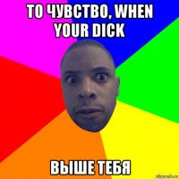 то чувство, when your dick выше тебя