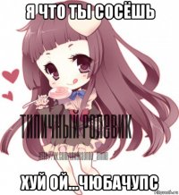 я что ты сосёшь хуй ой...чюбачупс