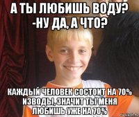 а ты любишь воду? -ну да, а что? каждый человек состоит на 70% изводы, значит ты меня любишь уже на 70%