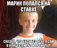 марик попался на ставке сказал, что буду без юза, а сам в конце сожрал и проиграл.