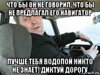 что бы он не говорил, что бы не предлагал его навигатор лучше тебя водопой никто не знает! диктуй дорогу