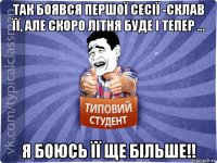 так боявся першої сесії -склав її, але скоро літня буде і тепер ... я боюсь її ще більше!!