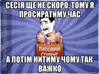 сесія ще не скоро, тому я просиратиму час а потім нитиму чому так важко