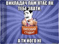 викладач пам'ятає як тебе звати, а ти його ні