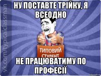 ну поставте трійку, я всеодно не працюватиму по професії