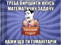 треба вирішити якусь математичну задачу кажи що ти гуманітарій