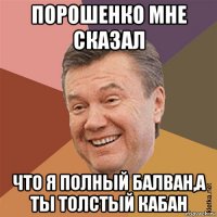 порошенко мне сказал что я полный балван,а ты толстый кабан