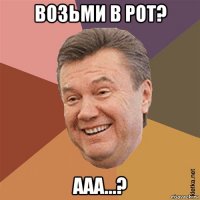 возьми в рот? ааа...?