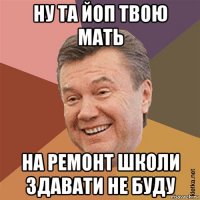 ну та йоп твою мать на ремонт школи здавати не буду
