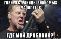 глянул страницы знакомых малолеток где мой дробовик?!