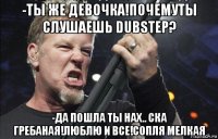 -ты же девочка!почемуты слушаешь dubstep? -да пошла ты нах.. ска гребаная!люблю и все!сопля мелкая