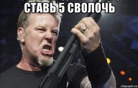 ставь 5 сволочь 