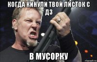 когда кинули твой листок с дз в мусорку