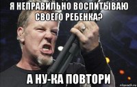 я неправильно воспитываю своего ребенка? а ну-ка повтори