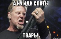 а ну иди спать тварь!