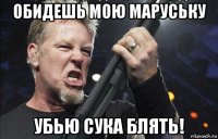 обидешь мою маруську убью сука блять!