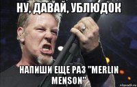 ну, давай, ублюдок напиши еще раз "merlin menson"