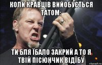 коли кравців вийобується татом: ти бля їбало закрий а то я твій пісюнчик відїбу