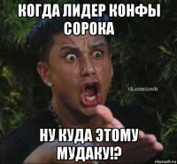 когда лидер конфы сорока ну куда этому мудаку!?