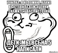 училка: я не помню, какие выставила вам оценки, скажите, у вас листочки дети: мы все на 5 написали