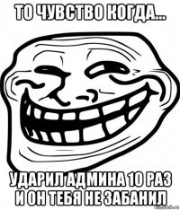 то чувство когда... ударил админа 10 раз и он тебя не забанил