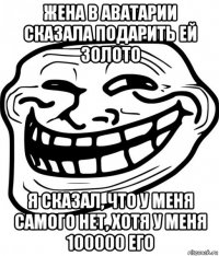 жена в аватарии сказала подарить ей золото я сказал, что у меня самого нет, хотя у меня 100000 его