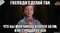 господи сделай так что бы мой парень взялся за ум, и не страдал ху*ней