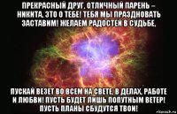 прекрасный друг, отличный парень – никита, это о тебе! тебя мы праздновать заставим! желаем радостей в судьбе, пускай везет во всем на свете, в делах, работе и любви! пусть будет лишь попутным ветер! пусть планы сбудутся твои!