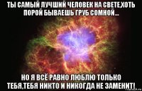 ты самый лучший человек на свете,хоть порой бываешь груб сомной... но я всё равно люблю только тебя,тебя никто и никогда не заменит!