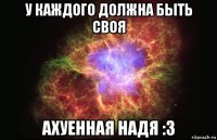 у каждого должна быть своя ахуенная надя :3