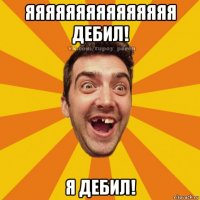 яяяяяяяяяяяяяяя дебил! я дебил!